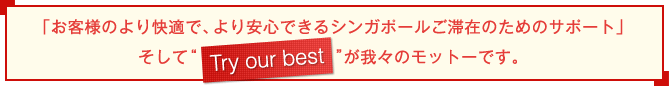 「お客様のより快適で、より安心できるシンガポールご滞在のためのサポート」そして"Try my best"が我々のモットーです。
