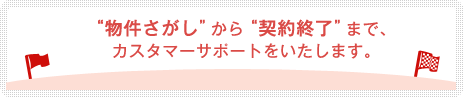 “物件さがし”から“契約終了”まで、カスタマーサポートをいたします。